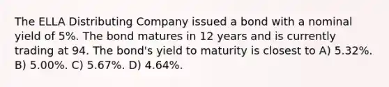 The ELLA Distributing Company issued a bond with a nominal yield of 5%. The bond matures in 12 years and is currently trading at 94. The bond's yield to maturity is closest to A) 5.32%. B) 5.00%. C) 5.67%. D) 4.64%.