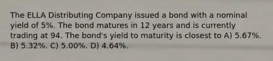 The ELLA Distributing Company issued a bond with a nominal yield of 5%. The bond matures in 12 years and is currently trading at 94. The bond's yield to maturity is closest to A) 5.67%. B) 5.32%. C) 5.00%. D) 4.64%.