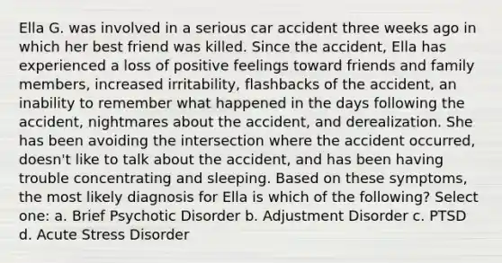 Ella G. was involved in a serious car accident three weeks ago in which her best friend was killed. Since the accident, Ella has experienced a loss of positive feelings toward friends and family members, increased irritability, flashbacks of the accident, an inability to remember what happened in the days following the accident, nightmares about the accident, and derealization. She has been avoiding the intersection where the accident occurred, doesn't like to talk about the accident, and has been having trouble concentrating and sleeping. Based on these symptoms, the most likely diagnosis for Ella is which of the following? Select one: a. Brief Psychotic Disorder b. Adjustment Disorder c. PTSD d. Acute Stress Disorder