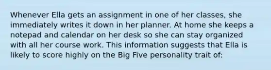 Whenever Ella gets an assignment in one of her classes, she immediately writes it down in her planner. At home she keeps a notepad and calendar on her desk so she can stay organized with all her course work. This information suggests that Ella is likely to score highly on the Big Five personality trait of: