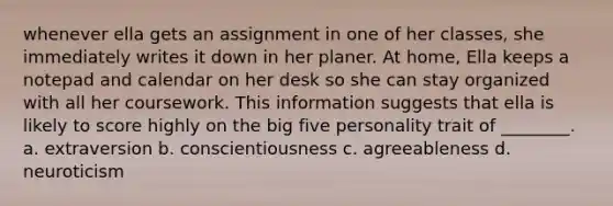 whenever ella gets an assignment in one of her classes, she immediately writes it down in her planer. At home, Ella keeps a notepad and calendar on her desk so she can stay organized with all her coursework. This information suggests that ella is likely to score highly on the big five personality trait of ________. a. extraversion b. conscientiousness c. agreeableness d. neuroticism