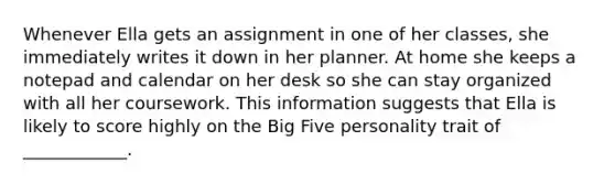 Whenever Ella gets an assignment in one of her classes, she immediately writes it down in her planner. At home she keeps a notepad and calendar on her desk so she can stay organized with all her coursework. This information suggests that Ella is likely to score highly on the Big Five personality trait of ____________.