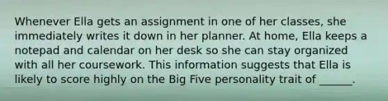 Whenever Ella gets an assignment in one of her classes, she immediately writes it down in her planner. At home, Ella keeps a notepad and calendar on her desk so she can stay organized with all her coursework. This information suggests that Ella is likely to score highly on the Big Five personality trait of ______.