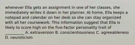 whenever Ella gets an assignment in one of her classes, she immediately writes it down in her planner. At home, Ella keeps a notepad and calendar on her desk so she can stay organized with all her coursework. This information suggest that Ella is likely to score high on the five-factor personality trait of __________ A. extraversion B. conscientiousness C. agreeableness D. neuroticism