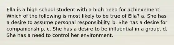 Ella is a high school student with a high need for achievement. Which of the following is most likely to be true of Ella? a. She has a desire to assume personal responsibility. b. She has a desire for companionship. c. She has a desire to be influential in a group. d. She has a need to control her environment.