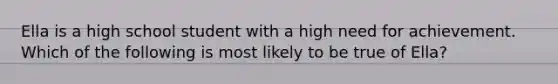 Ella is a high school student with a high need for achievement. Which of the following is most likely to be true of Ella?