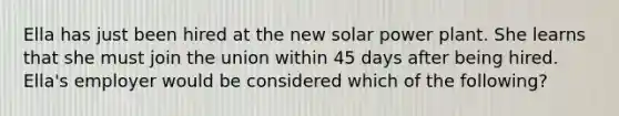 Ella has just been hired at the new solar power plant. She learns that she must join the union within 45 days after being hired. Ella's employer would be considered which of the following?