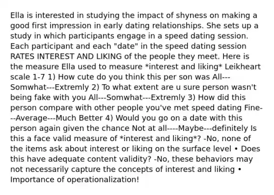 Ella is interested in studying the impact of shyness on making a good first impression in early dating relationships. She sets up a study in which participants engage in a speed dating session. Each participant and each "date" in the speed dating session RATES INTEREST AND LIKING of the people they meet. Here is the measure Ella used to measure *interest and liking* Leikheart scale 1-7 1) How cute do you think this per son was All---Somwhat---Extremly 2) To what extent are u sure person wasn't being fake with you All---Somwhat---Extremly 3) How did this person compare with other people you've met speed dating Fine---Average---Much Better 4) Would you go on a date with this person again given the chance Not at all----Maybe---definitely Is this a face valid measure of *interest and liking*? -No, none of the items ask about interest or liking on the surface level • Does this have adequate content validity? -No, these behaviors may not necessarily capture the concepts of interest and liking • Importance of operationalization!