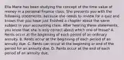 Ella Marie has been studying the concept of the time value of money in a personal finance class. She presents you with the following statements, because she needs to review for a quiz and knows that you have just finished a chapter about the same subject in your accounting class. After hearing these statements, you know that she is only correct about which one of these? A. Rents occur at the beginning of each period of an ordinary annuity. B. Rents occur at the beginning of each period of an annuity due. C. Rents can occur at the beginning or end of the period for an annuity due. D. Rents occur at the end of each period of an annuity due.