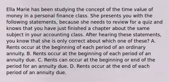 Ella Marie has been studying the concept of the time value of money in a personal finance class. She presents you with the following statements, because she needs to review for a quiz and knows that you have just finished a chapter about the same subject in your accounting class. After hearing these statements, you know that she is only correct about which one of these? A. Rents occur at the beginning of each period of an ordinary annuity. B. Rents occur at the beginning of each period of an annuity due. C. Rents can occur at the beginning or end of the period for an annuity due. D. Rents occur at the end of each period of an annuity due.