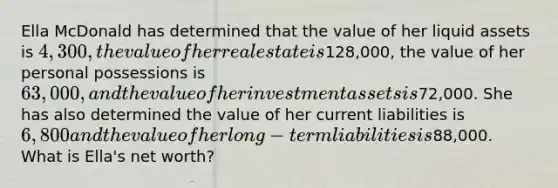 Ella McDonald has determined that the value of her liquid assets is 4,300, the value of her real estate is128,000, the value of her personal possessions is 63,000, and the value of her investment assets is72,000. She has also determined the value of her current liabilities is 6,800 and the value of her long-term liabilities is88,000. What is Ella's net worth?