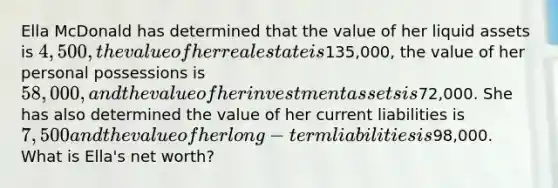 Ella McDonald has determined that the value of her liquid assets is 4,500, the value of her real estate is135,000, the value of her personal possessions is 58,000, and the value of her investment assets is72,000. She has also determined the value of her current liabilities is 7,500 and the value of her long-term liabilities is98,000. What is Ella's net worth?