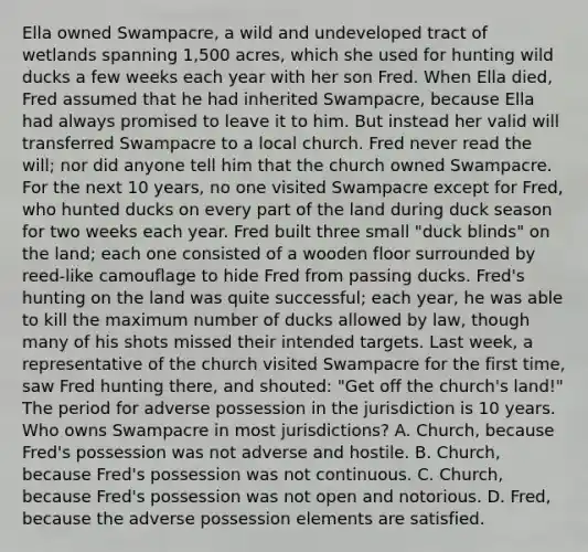 Ella owned Swampacre, a wild and undeveloped tract of wetlands spanning 1,500 acres, which she used for hunting wild ducks a few weeks each year with her son Fred. When Ella died, Fred assumed that he had inherited Swampacre, because Ella had always promised to leave it to him. But instead her valid will transferred Swampacre to a local church. Fred never read the will; nor did anyone tell him that the church owned Swampacre. For the next 10 years, no one visited Swampacre except for Fred, who hunted ducks on every part of the land during duck season for two weeks each year. Fred built three small "duck blinds" on the land; each one consisted of a wooden floor surrounded by reed-like camouflage to hide Fred from passing ducks. Fred's hunting on the land was quite successful; each year, he was able to kill the maximum number of ducks allowed by law, though many of his shots missed their intended targets. Last week, a representative of the church visited Swampacre for the first time, saw Fred hunting there, and shouted: "Get off the church's land!" The period for adverse possession in the jurisdiction is 10 years. Who owns Swampacre in most jurisdictions? A. Church, because Fred's possession was not adverse and hostile. B. Church, because Fred's possession was not continuous. C. Church, because Fred's possession was not open and notorious. D. Fred, because the adverse possession elements are satisfied.