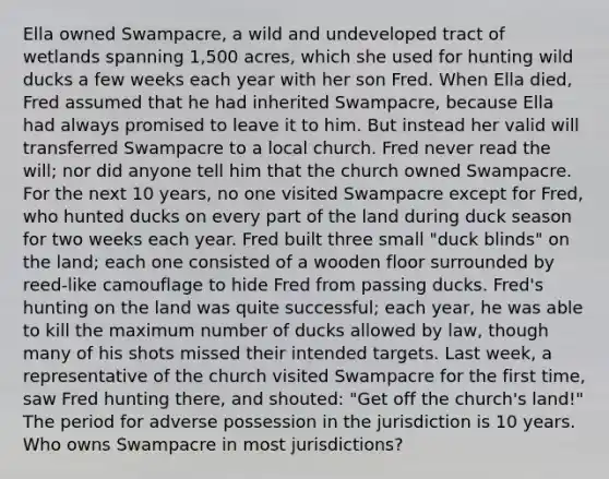 Ella owned Swampacre, a wild and undeveloped tract of wetlands spanning 1,500 acres, which she used for hunting wild ducks a few weeks each year with her son Fred. When Ella died, Fred assumed that he had inherited Swampacre, because Ella had always promised to leave it to him. But instead her valid will transferred Swampacre to a local church. Fred never read the will; nor did anyone tell him that the church owned Swampacre. For the next 10 years, no one visited Swampacre except for Fred, who hunted ducks on every part of the land during duck season for two weeks each year. Fred built three small "duck blinds" on the land; each one consisted of a wooden floor surrounded by reed-like camouflage to hide Fred from passing ducks. Fred's hunting on the land was quite successful; each year, he was able to kill the maximum number of ducks allowed by law, though many of his shots missed their intended targets. Last week, a representative of the church visited Swampacre for the first time, saw Fred hunting there, and shouted: "Get off the church's land!" The period for adverse possession in the jurisdiction is 10 years. Who owns Swampacre in most jurisdictions?