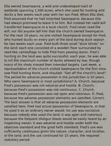 Ella owned Swampacre, a wild and undeveloped tract of wetlands spanning 1,500 acres, which she used for hunting wild ducks a few weeks each year with her son Fred. When Ella died, Fred assumed that he had inherited Swampacre, because Ella had always promised to leave it to him. But instead her valid will transferred Swampacre to a local church. Fred never read the will; nor did anyone tell him that the church owned Swampacre. For the next 10 years, no one visited Swampacre except for Fred, who hunted ducks on every part of the land during duck season for two weeks each year. Fred built three small "duck blinds" on the land; each one consisted of a wooden floor surrounded by reed-like camouflage to hide Fred from passing ducks. Fred's hunting on the land was quite successful; each year, he was able to kill the maximum number of ducks allowed by law, though many of his shots missed their intended targets. Last week, a representative of the church visited Swampacre for the first time, saw Fred hunting there, and shouted: "Get off the church's land!" The period for adverse possession in the jurisdiction is 10 years. Who owns Swampacre in most jurisdictions? A. Church, because Fred's possession was not adverse and hostile. B. Church, because Fred's possession was not continuous. C. Church, because Fred's possession was not open and notorious. D. Fred, because the adverse possession elements are satisfied. Correct. The best answer is that all adverse possession elements are satisfied here. Fred had actual possession of Swampacre, in that he used it as an ordinary owner would; his use was exclusive because nobody else used the land; it was open and notorious because the frequent shotgun blasts would be easily heard by an inspecting owner; it was adverse and hostile under both the objective standard and the good faith standard; Fred's use was sufficiently continuous given the nature, character, and location of the land; and the use continued for 10 years, the required statutory period.