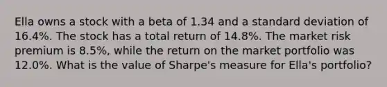 Ella owns a stock with a beta of 1.34 and a standard deviation of 16.4%. The stock has a total return of 14.8%. The market risk premium is 8.5%, while the return on the market portfolio was 12.0%. What is the value of Sharpe's measure for Ella's portfolio?