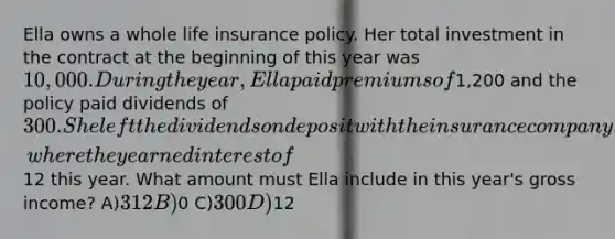 Ella owns a whole life insurance policy. Her total investment in the contract at the beginning of this year was 10,000. During the year, Ella paid premiums of1,200 and the policy paid dividends of 300. She left the dividends on deposit with the insurance company, where they earned interest of12 this year. What amount must Ella include in this year's gross income? A)312 B)0 C)300 D)12