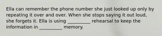 Ella can remember the phone number she just looked up only by repeating it over and over. When she stops saying it out loud, she forgets it. Ella is using __________ rehearsal to keep the information in __________ memory.