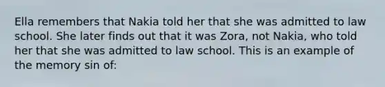 Ella remembers that Nakia told her that she was admitted to law school. She later finds out that it was Zora, not Nakia, who told her that she was admitted to law school. This is an example of the memory sin of: