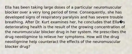 Ella has been taking large doses of a particular neuromuscular blocker over a very long period of time. Consequently, she has developed signs of respiratory paralysis and has severe trouble breathing. After Dr. Kurt examines her, he concludes that Ella�s deteriorating health is the result of the growing concentration of the neuromuscular blocker drug in her system. He prescribes the drug neostigmine to relieve her symptoms. How will the drug neostigmine help counteract the effects of the neuromuscular blocker drug?