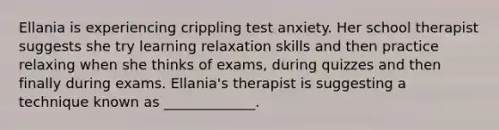 Ellania is experiencing crippling test anxiety. Her school therapist suggests she try learning relaxation skills and then practice relaxing when she thinks of exams, during quizzes and then finally during exams. Ellania's therapist is suggesting a technique known as _____________.