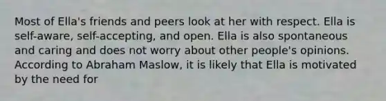 Most of Ella's friends and peers look at her with respect. Ella is self-aware, self-accepting, and open. Ella is also spontaneous and caring and does not worry about other people's opinions. According to Abraham Maslow, it is likely that Ella is motivated by the need for