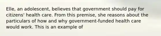 Elle, an adolescent, believes that government should pay for citizens' health care. From this premise, she reasons about the particulars of how and why government-funded health care would work. This is an example of