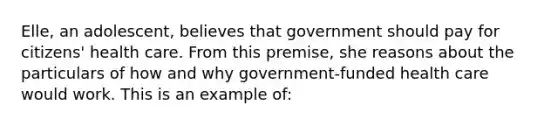 Elle, an adolescent, believes that government should pay for citizens' health care. From this premise, she reasons about the particulars of how and why government-funded health care would work. This is an example of: