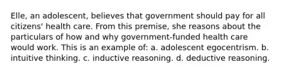 Elle, an adolescent, believes that government should pay for all citizens' health care. From this premise, she reasons about the particulars of how and why government-funded health care would work. This is an example of: a. adolescent egocentrism. b. intuitive thinking. c. inductive reasoning. d. deductive reasoning.