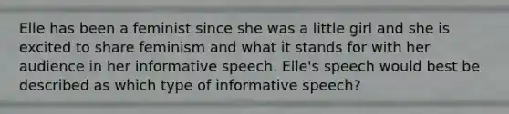 Elle has been a feminist since she was a little girl and she is excited to share feminism and what it stands for with her audience in her informative speech. Elle's speech would best be described as which type of informative speech?