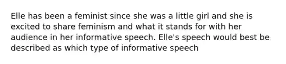 Elle has been a feminist since she was a little girl and she is excited to share feminism and what it stands for with her audience in her informative speech. Elle's speech would best be described as which type of informative speech