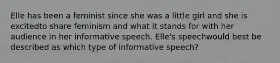 Elle has been a feminist since she was a little girl and she is excitedto share feminism and what it stands for with her audience in her informative speech. Elle's speechwould best be described as which type of informative speech?