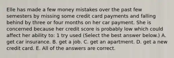 Elle has made a few money mistakes over the past few semesters by missing some credit card payments and falling behind by three or four months on her car payment. She is concerned because her credit score is probably low which could affect her ability to: 1 try used (Select the best answer below.) A. get car insurance. B. get a job. C. get an apartment. D. get a new credit card. E. All of the answers are correct.