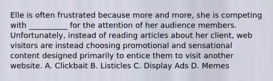 Elle is often frustrated because more and more, she is competing with __________ for the attention of her audience members. Unfortunately, instead of reading articles about her client, web visitors are instead choosing promotional and sensational content designed primarily to entice them to visit another website. A. Clickbait B. Listicles C. Display Ads D. Memes