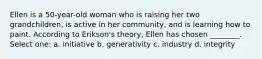 Ellen is a 50-year-old woman who is raising her two grandchildren, is active in her community, and is learning how to paint. According to Erikson's theory, Ellen has chosen ________. Select one: a. initiative b. generativity c. industry d. integrity