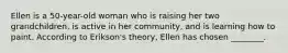 Ellen is a 50-year-old woman who is raising her two grandchildren, is active in her community, and is learning how to paint. According to Erikson's theory, Ellen has chosen ________.