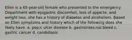 Ellen is a 65-year-old female who presented to the emergency Department with epigastric discomfort, loss of appe;te, and weight loss. she has a history of diabetes and alcoholism. Based on Ellen symptoms and history which of the following does she likely have. a. pep;c ulcer disease b. gastrointes;nal bleed c. gastric cancer d. candidiasis