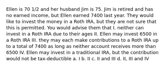 Ellen is 70 1/2 and her husband Jim is 75. Jim is retired and has no earned income, but Ellen earned 7400 last year. They would like to invest the money in a Roth IRA, but they are not sure that this is permitted. You would advise them that I. neither can invest in a Roth IRA due to their ages II. Ellen may invest 6500 in a Roth IRA III. they may each make contributions to a Roth IRA up to a total of 7400 as long as neither account receives more than 6500 IV. Ellen may invest in a traditional IRA, but the contribution would not be tax-deductible a. I b. II c. II and III d. II, III and IV