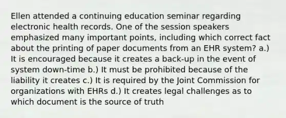 Ellen attended a continuing education seminar regarding electronic health records. One of the session speakers emphasized many important points, including which correct fact about the printing of paper documents from an EHR system? a.) It is encouraged because it creates a back-up in the event of system down-time b.) It must be prohibited because of the liability it creates c.) It is required by the Joint Commission for organizations with EHRs d.) It creates legal challenges as to which document is the source of truth