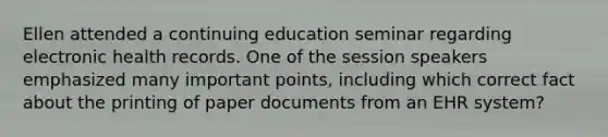 Ellen attended a continuing education seminar regarding electronic health records. One of the session speakers emphasized many important points, including which correct fact about the printing of paper documents from an EHR system?