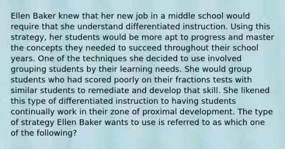 Ellen Baker knew that her new job in a middle school would require that she understand differentiated instruction. Using this​ strategy, her students would be more apt to progress and master the concepts they needed to succeed throughout their school years. One of the techniques she decided to use involved grouping students by their learning needs. She would group students who had scored poorly on their fractions tests with similar students to remediate and develop that skill. She likened this type of differentiated instruction to having students continually work in their zone of proximal development. The type of strategy Ellen Baker wants to use is referred to as which one of the​ following?