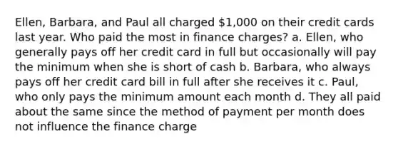 Ellen, Barbara, and Paul all charged 1,000 on their credit cards last year. Who paid the most in finance charges? a. Ellen, who generally pays off her credit card in full but occasionally will pay the minimum when she is short of cash b. Barbara, who always pays off her credit card bill in full after she receives it c. Paul, who only pays the minimum amount each month d. They all paid about the same since the method of payment per month does not influence the finance charge