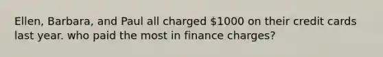 Ellen, Barbara, and Paul all charged 1000 on their credit cards last year. who paid the most in finance charges?