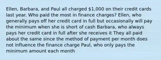 Ellen, Barbara, and Paul all charged 1,000 on their credit cards last year. Who paid the most in finance charges? Ellen, who generally pays off her credit card in full but occasionally will pay the minimum when she is short of cash Barbara, who always pays her credit card in full after she receives it They all paid about the same since the method of payment per month does not influence the finance charge Paul, who only pays the minimum amount each month