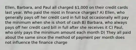 Ellen, Barbara, and Paul all charged 1,000 on their credit cards last year. Who paid the most in finance charges? A) Ellen, who generally pays off her credit card in full but occasionally will pay the minimum when she is short of cash B) Barbara, who always pays off her credit card bill in full after she receives it C) Paul, who only pays the minimum amount each month D) They all paid about the same since the method of payment per month does not influence the finance charge