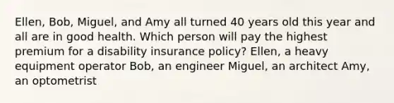 Ellen, Bob, Miguel, and Amy all turned 40 years old this year and all are in good health. Which person will pay the highest premium for a disability insurance policy? Ellen, a heavy equipment operator Bob, an engineer Miguel, an architect Amy, an optometrist