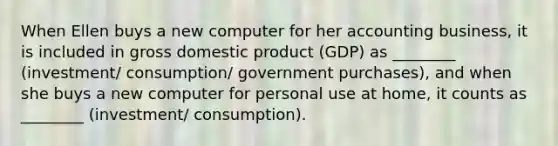 When Ellen buys a new computer for her accounting business, it is included in gross domestic product (GDP) as ________ (investment/ consumption/ government purchases), and when she buys a new computer for personal use at home, it counts as ________ (investment/ consumption).