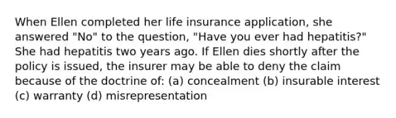 When Ellen completed her life insurance application, she answered "No" to the question, "Have you ever had hepatitis?" She had hepatitis two years ago. If Ellen dies shortly after the policy is issued, the insurer may be able to deny the claim because of the doctrine of: (a) concealment (b) insurable interest (c) warranty (d) misrepresentation