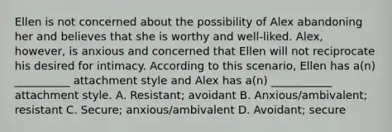 Ellen is not concerned about the possibility of Alex abandoning her and believes that she is worthy and well-liked. Alex, however, is anxious and concerned that Ellen will not reciprocate his desired for intimacy. According to this scenario, Ellen has a(n) __________ attachment style and Alex has a(n) ___________ attachment style. A. Resistant; avoidant B. Anxious/ambivalent; resistant C. Secure; anxious/ambivalent D. Avoidant; secure