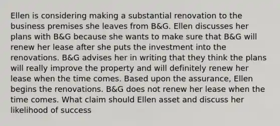 Ellen is considering making a substantial renovation to the business premises she leaves from B&G. Ellen discusses her plans with B&G because she wants to make sure that B&G will renew her lease after she puts the investment into the renovations. B&G advises her in writing that they think the plans will really improve the property and will definitely renew her lease when the time comes. Based upon the assurance, Ellen begins the renovations. B&G does not renew her lease when the time comes. What claim should Ellen asset and discuss her likelihood of success